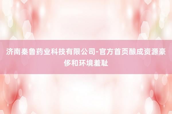 济南秦鲁药业科技有限公司-官方首页酿成资源豪侈和环境羞耻